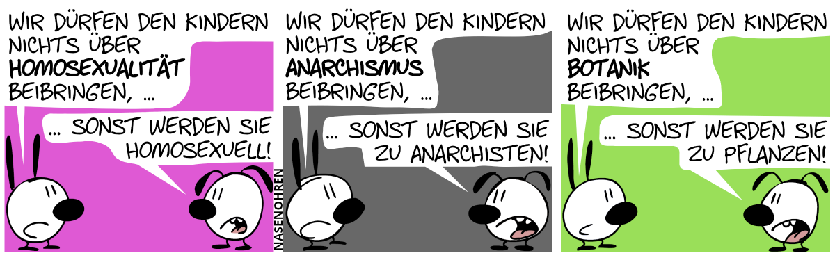 Mimi: „Wir dürfen den Kindern nichts über Homosexualität beibringen, …“, Eumel: „… sonst werden sie homosexuell!“ / Mimi: „Wir dürfen den Kindern nichts über Anarchismus beibringen, …“, Eumel: „… sonst werden sie zu Anarchisten!“ / Mimi: „Wir dürfen den Kindern nichts über Botanik beibringen, …“, Eumel: „… sonst werden sie zu Pflanzen!“