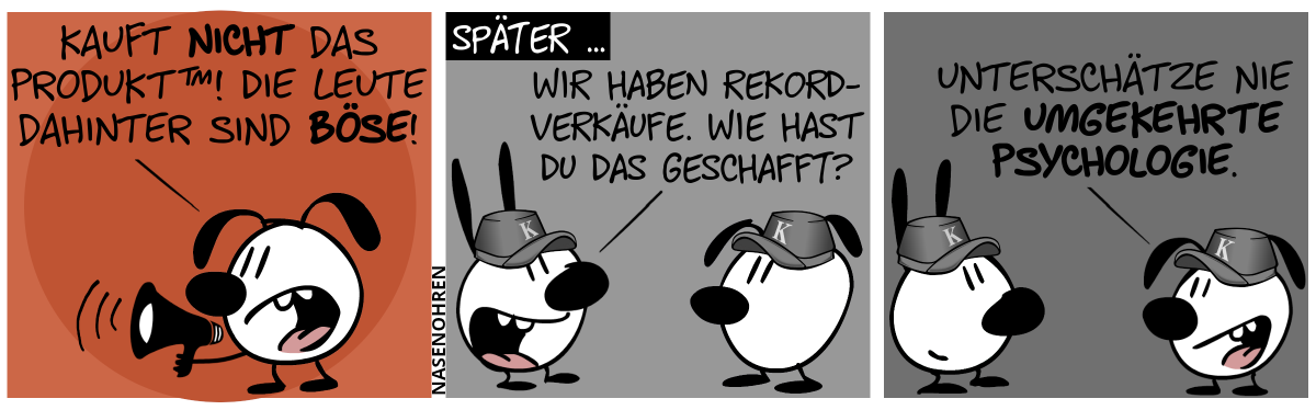 Eumel ist alleine und ruft mit einem Megafon: „Kauft nicht das Produkt™! Die Leute dahinter sind böse!“ / Später … Szenenwechsel. Mimi und Eumel stehen sich gegenüber und beide tragen eine Mütze mit dem Buchstaben „K“. Mimi: „Wir haben Rekordverkäufe. Wie hast du das geschafft?“ / Eumel: „Unterschätze nie die umgekehrte Psychologie.“