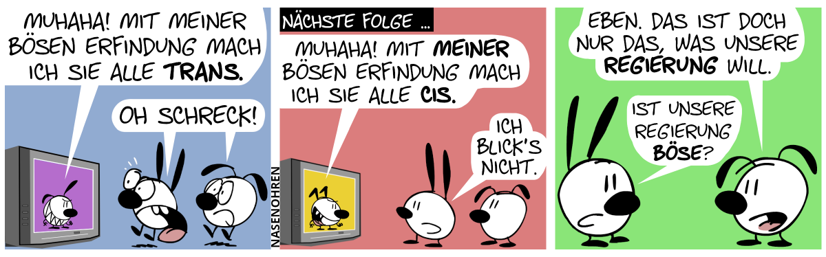 Mimi und Eumel sehen fern. Im Fernseher ist eine gehässige Poppi zu sehen. Sie sagt: „Muhaha! Mit meiner bösen Erfindung mach ich sie alle trans.“. Mimi und Eumel springen vor Schreck hoch und rufen: „Oh Schreck!“ / Nächste Folge … Mimi und Eumel sehen wieder fern. Diesmal spricht ein gehässiger Keno im Fernseher: „Muhaha! Mit meiner bösen Erfindung mach ich sie alle cis.“. Mimi: „Ich blick’s nicht.“ / Mimi dreht sich um und sieht Eumel an. Eumel: „Eben. Das ist doch nur das, was unsere Regierung will.“. Mimi sagt nachdenklich: „Ist unsere Regierung böse?“