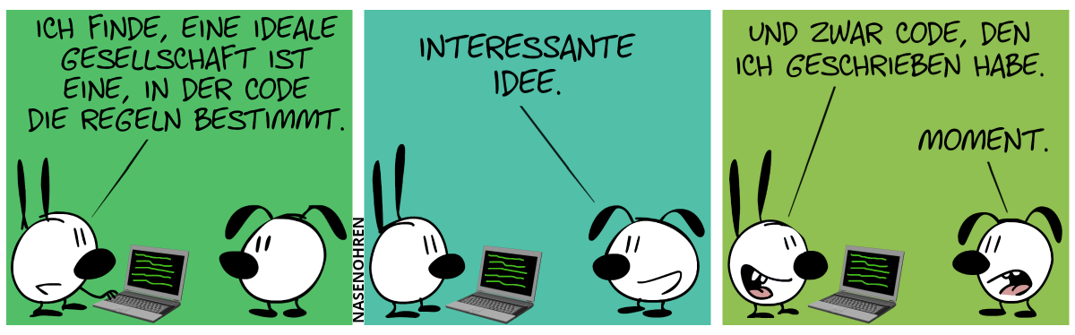 Mimi steht vor einem Laptop. Eumel steht hinter dem Laptop und guckt zu. Mimi: „Ich finde, eine ideale Gesellschaft ist eine, in der Code die Regeln bestimmt.“ / Eumel: „Interessante Idee.“ / Mimi: „Und zwar Code, den ich geschrieben habe.“. Eumel: „Moment.“