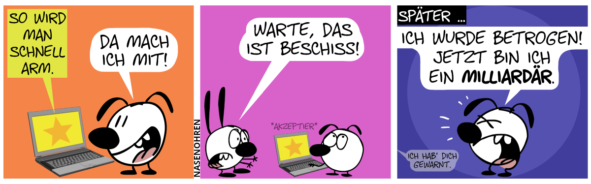 Eumel steht vorm Laptop. Der Laptop zeigt an: „So wird man schnell arm.“. Eumel: „Da mach ich mit!“ / Mimi taucht auf, streckt die Hände aus und ruft zu Eumel: „Warte, das ist Beschiss!“ / Später … Eumel ruft genervt: „Ich wurde betrogen. Jetzt bin ich ein Milliardär.“. Eine Stimme aus dem Off sagt: „Ich hab’ dich gewarnt.“