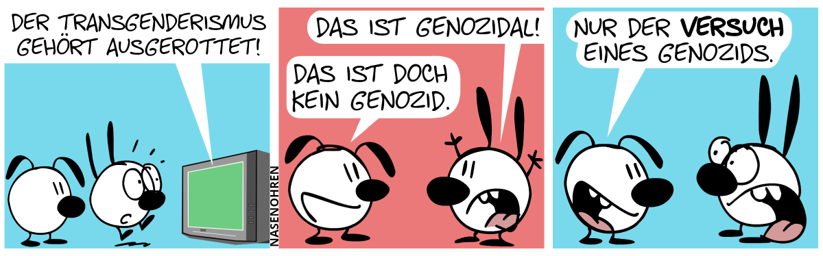 Mimi und Eumel sehen fern. Aus dem Fernseher tönt es: „Der Transgenderismus gehört ausgerottet!“. Mimi schreckt hoch. / Mimi dreht sich zu Eumel um, wirft die Hände in die Luft und sagt: „Das ist genozidal!“. Eumel: „Das ist doch kein Genozid.“ / Eumel: „Nur der Versuch eines Genozids.“. Mimi macht einen entsetzten Blick.