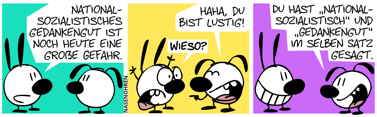 Mimi: „Nationalsozialistisches Gedankengut ist noch heute eine große Gefahr.“ / Eumel lacht: „Haha, du bist lustig!“, Mimi (entsetzt): „Wieso?“ / Eumel: „Du hast ‚nationalsozialistisch‘ und ‚Gedankengut‘ im selben Satz gesagt.“