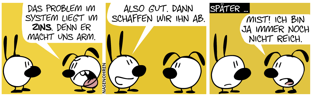 Eumel: „Das Problem im System liegt im Zins. Denn er macht uns arm.“ / Mimi: „Also gut. Dann schaffen wir ihn ab.“ / Später … Eumel: „Mist! Ich bin ja immer noch nicht reich.“