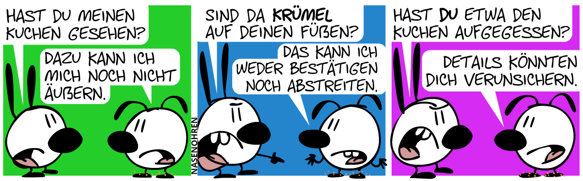 Mimi: „Hast du meinen Kuchen gesehen?“, Eumel: „Dazu kann ich mich noch nicht äußern.“ / Mimi zeigt auf Eumels Füße. Mimi: „Sind da Krümel auf deinen Füßen?“, Eumel: „Das kann ich weder bestätigen noch abstreiten.“ / Mimi: „Hast du etwa den Kuchen aufgegessen?“, Eumel: „Details könnten dich verunsichern.“