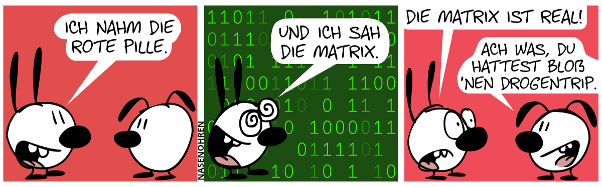 Mimi sagt zu Eumel: „Ich nahm die rote Pille.“ / Der Hintergrund färbt sich dunkelgrün und grüne Einsen und Nullen fallen herunter. Mimi sagt mit begeisterten Augen: „Und ich sah die Matrix.“ / Die Einsen und Nullen sind wieder verschwunden. Mimi sagt weiter mit nachdenklichem Blick: „Die Matrix ist real!“. Eumel: „Ach was, du hattet bloß ’nen Drogentrip.“