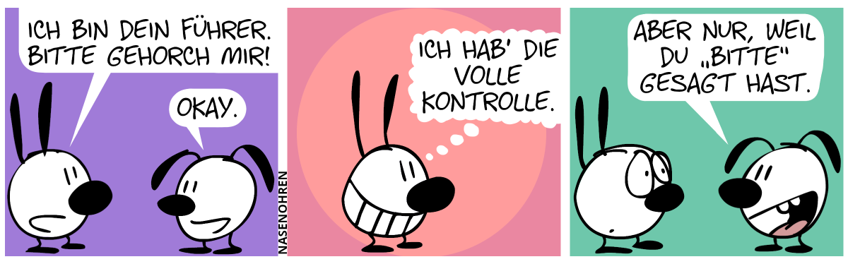 Mimi: „Ich bin dein Führer. Bitte gehorch mir!“. Eumel: „Okay.“ / Mimi grinst und denkt sich: „Ich hab’ die volle Kontrolle.“ / Eumel: „Aber nur, weil du ‚bitte‘ gesagt hast.“. Mimi guckt verdutzt.