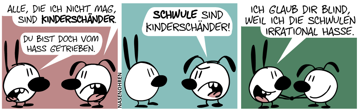 Eumel: „Alle, die ich nicht mag, sind Kinderschänder.“. Mimi: „Du bist doch vom Hass getrieben.“ / Eumel: „Schwule sind Kinderschänder!“ / Mimi und Eumel schütteln sich die Hände und lächeln. Mimi: „Ich glaub dir blind, weil ich die Schwulen irrational hasse.“