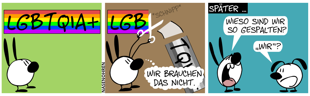 Mimi guckt nach oben auf ein Regenbogenbanner mit den Buchstaben „LGBTQIA+“ aufgedruckt. / Mimi hält eine Schere und schneidet das Banner zwischen den Buchstaben „B“ und „T“ ab, so dass der rechte Teil mit „TQIA+“ hinunterfällt und sich grau färbt. Mimi denkt sich: „Wir brauchen das nicht.“ / Später … Eumel ist aufgetaucht. Mimi schreit: „Wieso sind wir so gespalten?“. Eumel: „‚Wir‘?“