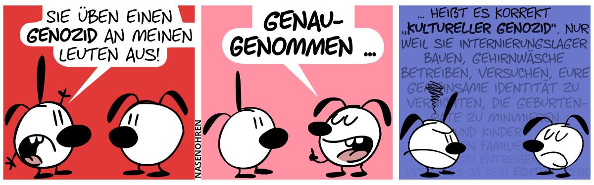 Poppi regt sich auf und sagt Eumel: „Sie üben einen Genozid an meinen Leuten aus!“ / Eumel hebt seinen Zeigefinger, lächelt und sagt: „Genaugenommen …“ / Eumel redet weiter und schwafelt, während seine Wörter immer weiter in den Hintergrund ausgeblendet werden: „… heißt es korrekt ‚kultureller Genozid‘. Nur weil sie Internierungslager bauen, Gehirnwäsche betreiben, versuchen, eure gemeinsame Identität zu vernichten, die Geburtenrate zu minimieren und Kinder den Familien zu entreißen, ist es ja kein echter Geno…“. Poppi macht dabei ein stinkiges Gesicht.