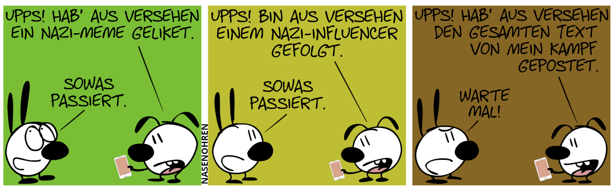 Eumel bedient ein Smartphone. Eumel: „Upps! Hab’ aus Versehen ein Nazi-Meme geliket.“. Mimi lächelt und verdreht die Augen. Mimi: „Sowas passiert.“ / Eumel: „Upps! Bin aus Versehen einem Nazi-Influencer gefolgt.“. Mimi hat nun eine etwas ernstere Miene. Mimi: „Sowas passiert.“ / Eumel: „Upps! Hab’ aus Versehen den gesamten Text von Mein Kampf gepostet.“. Mimi hat nun eine todernste, fast gereizte Miene. Mimi: „Warte mal!“