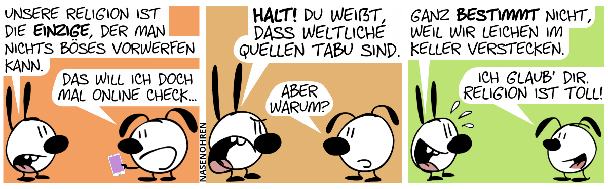 Mimi: „Unsere Religion ist die einzige, der man nichts Böses vorwerfen kann.“. Eumel guckt aufs Smartphone. Eumel: „Das will ich doch mal online check…“ / Mimi wird wütend und schreit: „Halt! Du weißt, dass weltliche Quellen tabu sind.“. Eumel: „Aber warum?“ / Mimi lächelt und schwitzt. Mimi: „Ganz bestimmt nicht, weil wir Leichen im Keller verstecken.“. Eumel: „Ich glaub’ dir. Religion ist toll!“