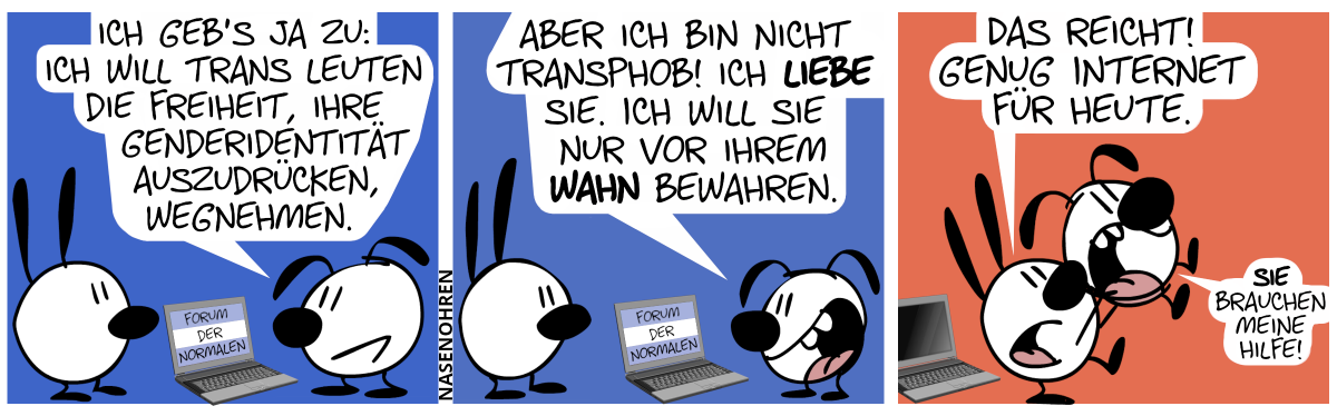 Eumel steht vor einem Laptop. Auf dem Bildschirm steht: „Forum der Normalen“. Hinter dem Laptop steht Mimi. Eumel: „Ich geb’s ja zu: Ich will trans Leuten die Freiheit, ihre Genderidentität auszudrücken, wegnehmen.“ / Eumel redet begeistert weiter: „Aber ich bin nicht transphob! Ich liebe sie. Ich will sie nur vor ihrem Wahn bewahren.“ / Der Laptop ist jetzt aus und Mimi trägt Eumel auf den Händen vom Laptop fort, wovon Eumel aber gar nicht begeistert ist. Mimi: „Das reicht! Genug Internet für heute.“. Eumel: „Sie brauchen meine Hilfe!“