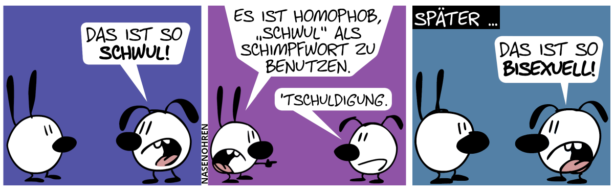 Eumel: „Das ist so schwul!“ / Mimi zeigt auf Eumel. Mimi: „Es ist homophob, ‚schwul‘ als Schimpfwort zu benutzen.“. Eumel: „’tschuldigung.“ / Später … Eumel: „Das ist so bisexuell!“