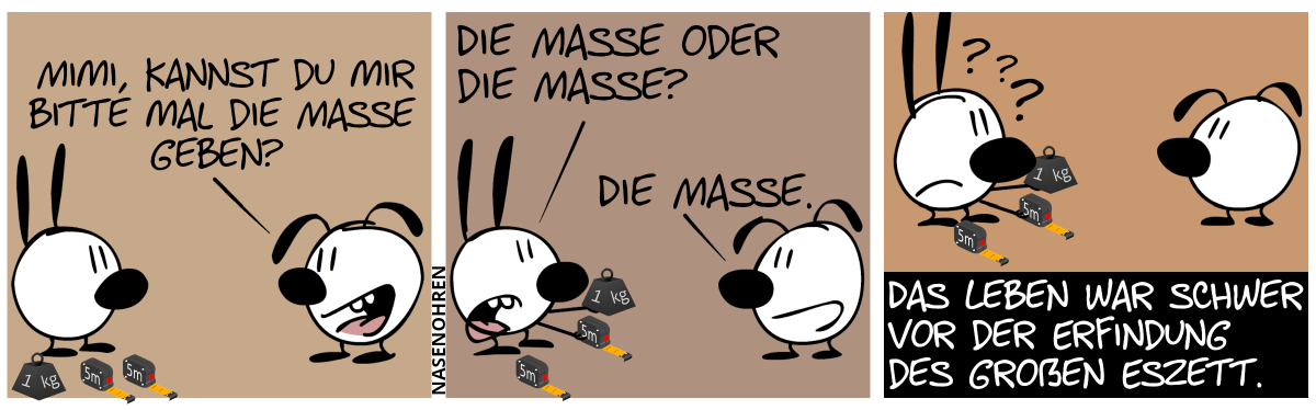 AUF DEM BODEN LIEGEN EIN KILOGRAMM-GEWICHT UND ZWEI BÄNDER ZUM MESSEN. EUMEL: „MIMI, KANNST DU MIR MAL DIE MASSE GEBEN?“ / MIMI HEBT LEICHT VERDUTZT ZWEI VON DEN MASSEN AUF. MIMI: „DIE MASSE ODER DIE MASSE?“, EUMEL: „DIE MASSE.“ / MIMI IST SICHTLICH VERWIRRT. DAS LEBEN WAR SCHWER VOR DER ERFINDUNG DES GROẞEN ESZETT.