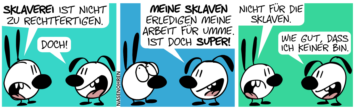 Mimi: „Sklaverei ist nicht zu rechtfertigen.“. Eumel lächelt. Eumel: „Doch!“ / Eumel: „Meine Sklaven erledigen meine Arbeit für umme. Ist doch super!“. Mimi verdreht die Augen. / Mimi ist sauer und sagt: „Nicht für die Sklaven.“. Eumel: „Wie gut, dass ich keiner bin.“