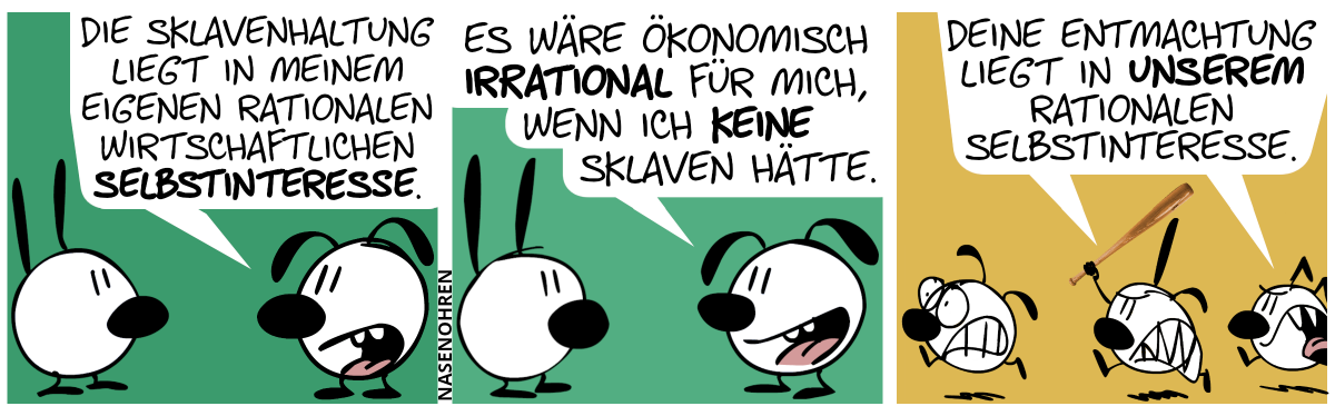 Eumel zu Mimi: „Die Sklavenhaltung liegt in meinem eigenen rationalen wirtschaftlichen Selbstinteresse.“ / Eumel: „Es wäre ökonomisch irrational für mich, wenn ich keine Sklaven hätte.“ / Plötzlich tauchen Poppi und Keno von rechts auf. Sie laufen aggressiv auf Eumel los, Poppi mit einem Baseballschläger bewaffnet. Eumel rennt panisch weg. Poppi und Keno schreien wütend: „Deine Entmachtung liegt in unserem Selbstinteresse.“