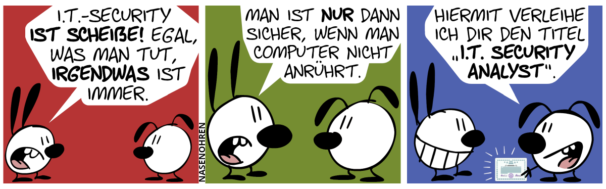 Mimi sagt gereizt: „I.T.-Security ist scheiße! Egal, was man tut, irgendwas ist immer.“ / Mimi: „Man ist nur dann sicher, wenn man Computer nicht anrührt.“ / Eumel präsentiert Mimi ein Zertifikat. Eumel: „Hiermit verleihe ich dir den Titel ‚I.T. Security Analyst‘.“. Mimi grinst.