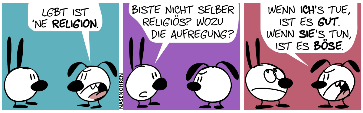 Eumel sagt mit lauter Stimme: „LGBT ist ’ne Religion.“ / Mimi: „Biste nicht selber religiös? Wozu die Aufregung?“ / Eumel: „Wenn ich’s tue, ist es gut. Wenn sie’s tun, ist es böse.“. Mimi rollt mit den Augen.