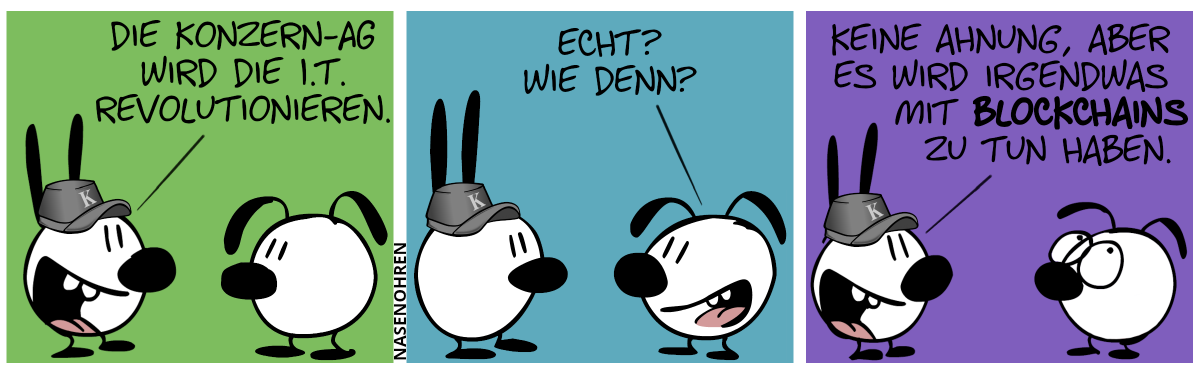 Mimi trägt eine graue Mütze mit dem Buchstaben „K“ drauf. Mimi sagt begeistert: „Die Konzern-AG wird die I.T. revolutionieren.“ / Eumel lächelt. Eumel: „Echt? Wie denn?“ / Mimi: „Keine Ahnung, aber es wird irgendwas mit Blockchains zu tun haben.“. Eumel verdreht die Augen.