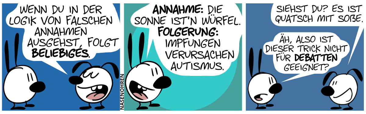 Eumel: „Wenn du in der Logik von falschen Annahmen ausgehst, folgt Beliebiges.“ / Mimi: „Annahme: Die Sonne ist’n Würfel. Folgerung: Impfungen verursachen Autismus.“ / Eumel: „Siehst du? Es ist Quatsch mit Soße.“. Mimi: „Äh, also ist dieser Trick nicht für Debatten geeignet?“