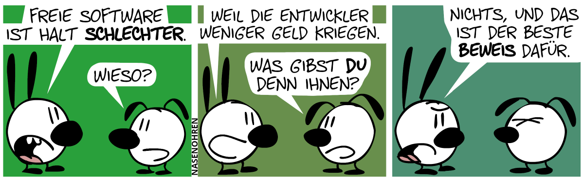 Mimi: „Freie Software ist halt schlechter.“. Eumel: „Wieso?“ / Mimi: „Weil die Entwickler weniger Geld kriegen.“. Eumel: „Was gibst du denn ihnen?“ / Mimi: „Nichts, und das ist der beste Beweis dafür.“. Eumel ist sichtlich genervt.