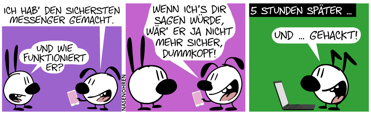 Eumel zeigt Mimi stolz ein Smartphone. Eumel: „Ich hab’ den sichersten Messenger gemacht.“. Mimi: „Und wie funktioniert er?“ / Eumel: „Wenn ich’s dir sagen würde, wär’ er ja nicht mehr sicher, Dummkopf!“ / 5 Stunden später … Mimi und Eumel sind weg. Keno steht vor einem Laptop und lächelt. Keno: „Und … gehackt!“