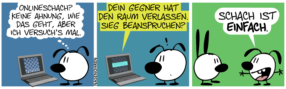 Eumel steht alleine vorm Laptop, auf dessen Bildschirm ein Schachbrett in der Startaufstellung abgebildet ist. Eumel denkt: „Onlineschach? Keine Ahnung, wie das geht, aber ich versuch’s mal.“ / Eine Einblendung taucht auf dem Bildschirm auf und sie lautet: „Dein Gegner hat den Raum verlassen. Sieg beanspruchen?“ / Der Laptop ist verschwunden und Eumel steht jetzt begeistert vor Mimi. Eumel: „Schach ist einfach.“