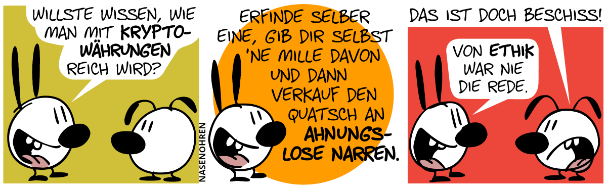 Mimi sagt zu Eumel: „Willste wissen, wie man mit Kryptowährungen reich wird?“ / Mimi: „Erfinde selber eine, gib dir selbst ’ne Mille davon und dann verkauf den Quatsch an ahnungslose Narren.“ / Eumel: „Das ist doch Beschiss!“. Mimi: „Von Ethik war nie die Rede.“