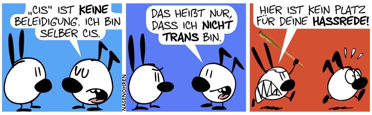 Keno sagt zu Mimi: „‚Cis‘ ist keine Beleidigung. Ich bin selber cis.“ / Keno: „Das heißt nur, dass ich nicht trans bin.“ / Mimi schnappt sich einen Baseballschläger und läuft wütend hinter Keno her. Keno flieht in Panik. Mimi brüllt: „Hier ist kein Platz für deine Hassrede!“