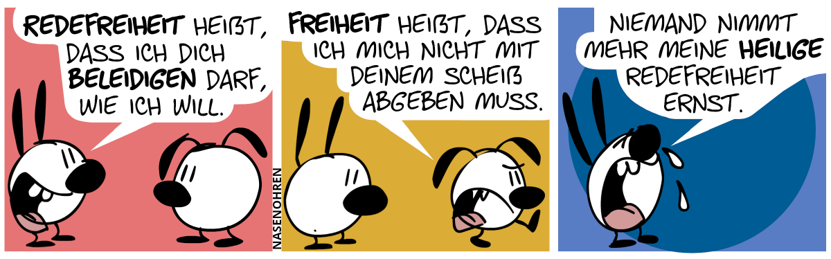 Mimi sagt zu Eumel: „Redefreiheit heißt, dass ich dich beleidigen darf, wie ich will.“ / Eumel geht wütend davon und sagt: „Freiheit heißt, dass ich mich nicht mit deinem Scheiß abgeben muss.“ / Mimi ist jetzt alleine. Mimi weint und sagt: „Niemand nimmt mehr meine heilige Redefreiheit ernst.“