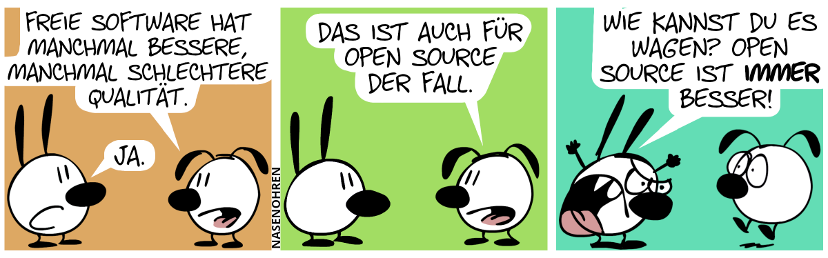 Eumel: „Freie Software hat manchmal bessere, manchmal schlechtere Qualität.“. Mimi: „Ja.“ / Eumel: „Das ist auch für Open Source der Fall.“ / Mimi schreit Eumel wütend an: „Wie kannst du es wagen? Open Source ist immer besser!“