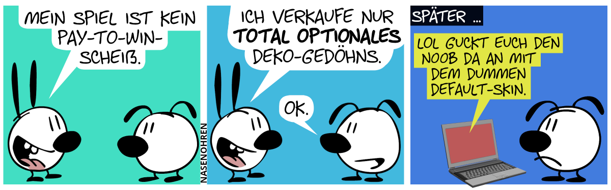 Mimi: „Mein Spiel ist kein Pay-to-Win-Scheiß.“ / Mimi: „Ich verkaufe nur total optionales Deko-Gedöhns.“. Eumel: „OK.“ / Später … Eumel starrt einen Laptopbildschirm an. Auf dem Bildschirm heißt es: „lol guckt euch den n00b da an mit dem dummen default-skin.“. Eumel schmollt.