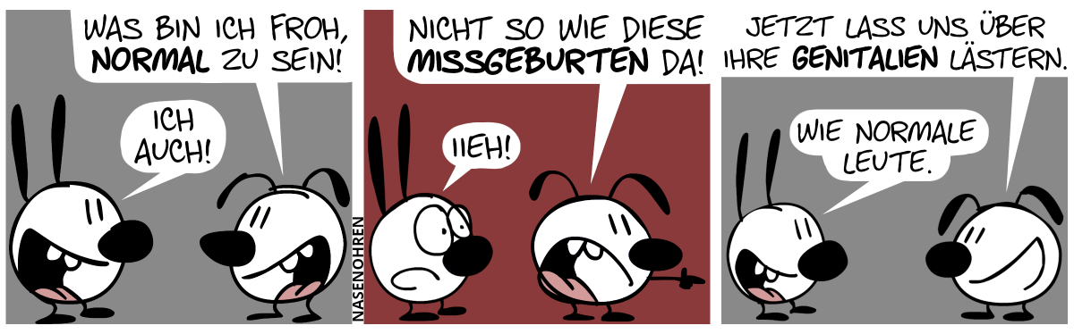 Eumel: „Was bin ich froh, normal zu sein!“. Mimi: „Ich auch!“ / Eumel dreht sich um und zeigt auf jemand oder etwas, was sich außerhalb des Bildes befindet. Eumel: „Nicht so wie diese Missgeburten da!“. Mimi guckt entsetzt. Mimi: „Iieh!“ / Eumel dreht sich wieder zu Mimi um. Eumel: „Jetzt lass uns über ihre Genitalien lästern.“. Mimi: „Wie normale Leute.“