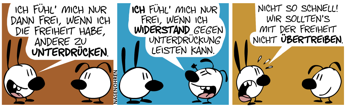 Mimi sagt zu Eumel: „Ich fühl’ mich nur dann frei, wenn ich die Freiheit habe, andere zu unterdrücken.“ / Eumel hebt die Faust in die Luft und sagt: „Ich fühl’ mich nur frei, wenn ich Widerstand gegen Unterdrückung leisten kann.“ / Mimi schwitzt nervös. Mimi: „Nicht so schnell! Wir sollten’s mit der Freiheit nicht übertreiben.“. Eumel lächelt.