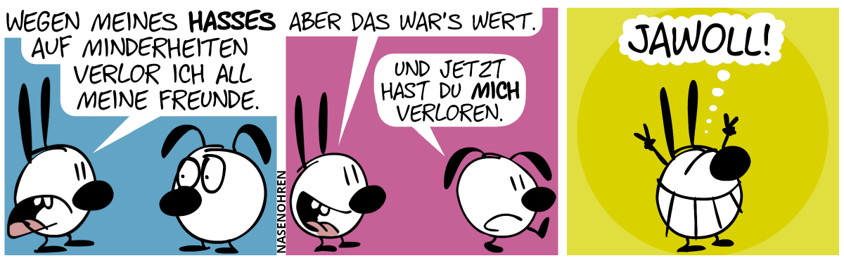 Mimi sagt zu Eumel: „Wegen meines Hasses auf Minderheiten verlor ich all meine Freunde.“ / Mimi: „Aber das war’s wert.“. Eumel geht weg und sagt: „Und jetzt hast du mich verloren.“ / Mimi stellt sich in Siegerpose hin, grinst und denkt sich: „Jawoll!“