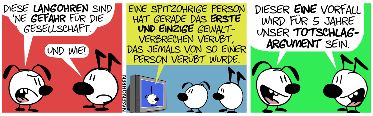 Eumel (welche Schlabberohren hat) sagt zu Keno (welcher Knickohren hat): „Diese Langohren sind eine Gefahr für die Gesellschaft.“. Keno: „Und wie!“ / Eumel und Keno sehen fern. Poppi (welche Wechselohren hat, also ein spitzes und ein Schlabberohr) ist im Fernseher zu sehen. Poppi sagt: „Eine spitzohrige Person hat gerade das erste und einzige Gewaltverbrechen verübt, das jemals von so einer Person verübt wurde.“ / Eumel und Keno sagen gemeinsam mit Freuden: „Dieser eine Vorfall wird für 5 Jahre unser Totschlagargument sein.“