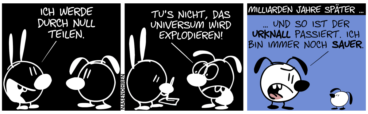 Die Farben sind invertiert. Weiß ist schwarz, und schwarz ist weiß. Mimi sagt zu Eumel: „Ich werde durch null teilen.“ / Mimi fängt an, auf einem Blatt Papier zu schreiben. Eumel schreit: „Tu’s nicht, das Universum wird explodieren!“ / Milliarden Jahre später … Die Farben sind normal geworden. Eumel sagt zu einem schlabberohrigen Kind: „… und so ist der Urknall passiert. Ich bin immer noch sauer.“