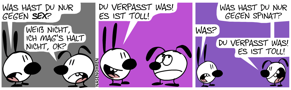 Mimi: „Was hast du nur gegen Sex?“, Eumel: „Weiß nicht, ich mag’s halt nicht, OK?“ / Mimi: „Du verpasst was! Es ist toll!“. Eumel rollt mit ihren Augen. / Eumel: „Was hast du nur gegen Spinat?“, Mimi: „Was?“, Eumel: „Du verpasst was! Es ist toll!“