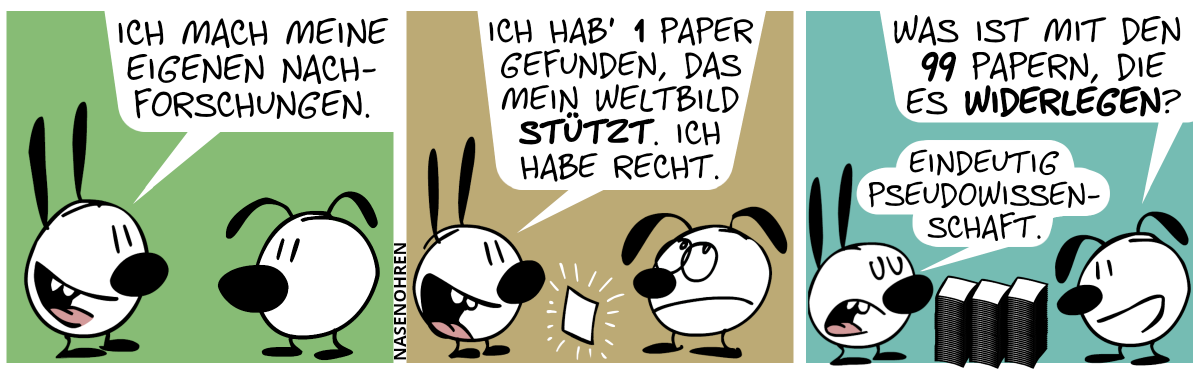 Mimi sagt zu Eumel: „Ich mach meine eigenen Nachforschungen.“ / Ein Blatt Papier schwebt plötzlich in der Luft zwischen Mimi und Eumel. Mimi: „Ich hab’ 1 Paper gefunden, das mein Weltbild stützt. Ich habe recht.“. Eumel rollt mit den Augen. / Zwischen Mimi und Eumel befinden sich nun 99 Blatt Papier verteilt auf 3 Stapeln. Eumel: „Was ist mit den 99 Papern, die es widerlegen?“. Mimi: „Eindeutig Pseudowissenschaft.“