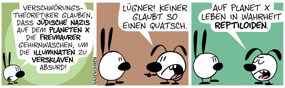 Mimi: „Verschwörungstheoretiker glauben, dass jüdische Nazis auf dem Planeten X die Freimaurer gehirnwaschen, um die Illuminaten zu versklaven. Absurd!“ / Eumel: „Lügner! Keiner glaubt so einen Quatsch.“ / Eumel: „Auf Planet X leben in Wahrheit Reptiloiden.“