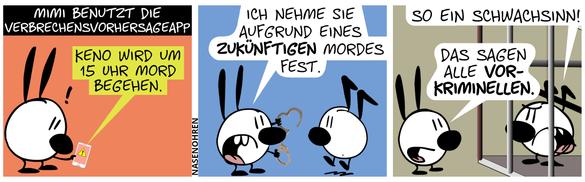 Mimi guckt auf ein Smartphone und benutzt die Verbrechensvorhersageapp. Auf dem Bildschirm wird eine Warnung angezeigt: „Keno wird um 15 Uhr Mord begehen.“ / Mimi geht zu Keno und zeigt Handschellen. Mimi: „Ich nehme Sie aufgrund eines zukünftigen Mordes fest.“ / Keno befindet sich jetzt hitner Gittern. Keno ruft: „So ein Schwachsinn!“. Mimi: „Das sagen alle Vorkriminellen.“