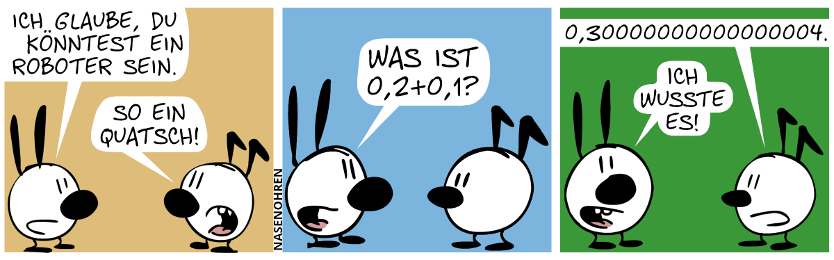 Mimi sagt zu Keno: „Ich glaube, du könntest ein Roboter sein.“. Keno: „So ein Quatsch!“ / Mimi: „Was ist 0,2+0,1?“ / Keno: „0,30000000000000004.“. Mimi sieht den Leser an und sagt: „Ich wusste es!“