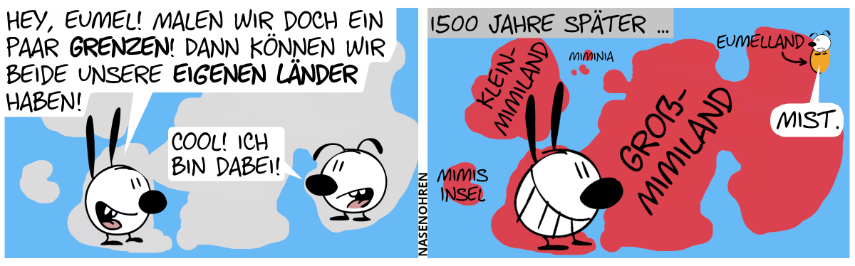 Mimi und Eumel stehen auf einer großen Landkarte. Mimi: „Hey, Eumel! Malen wir doch ein paar Grenzen! Dann können wir beide unsere eigenen Länder haben!“, Eumel: „Cool! Ich bin dabei!“ / 1500 Jahre später … Mimi grinst sich einen und auf der Landkarte gibt es jetzt riesiger Länder: Großmimiland, Kleinmimiland, Mimis Insel, Miminia und ein ganz kleiner Fleck rechts oben, der ist Eumelland. Eumel sagt: „Mist.“