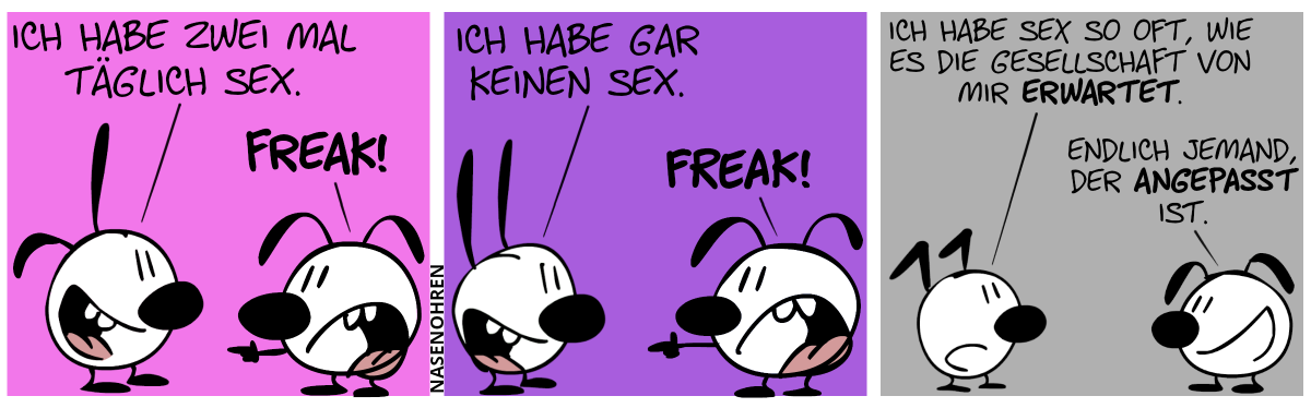 Poppi und Eumel sind im Bild. Poppi: „Ich habe zwei mal täglich Sex.“. Eumel brüllt Poppi an: „Freak!“ / Poppi ist verschwunden an ihrer Stelle steht Mimi. Mimi: „Ich habe gar keinen Sex.“. Eumel: „Freak!“ / Mimi ist verschwunden und an seiner Stelle steht jetzt Keno. Keno: „Ich habe Sex so oft, wie es die Gesellschaft von mir erwartet.“. Eumel lächelt und sagt: „Endlich jemand, der angepasst ist.“