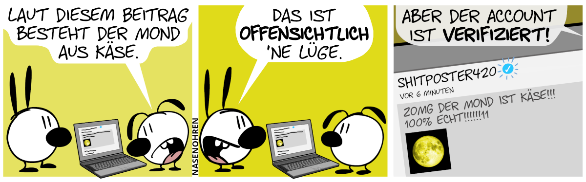 Eumel starrt auf einem Laptop. Eumel sagt zu Mimi: „Laut diesem Beitrag besteht der Mond aus Käse.“ / Mimi: „Das ist offensichtlich ’ne Lüge. / Eumel: „Aber der Account ist verifiziert!“. Der Bildschirm des Laptops wird vergrößert. Zu lesen ist folgendes: „Shitposter420“, rechts daneben ein weißer Haken in einem blauen ausgefüllten Kreis. Neue Zeile. „vor 6 Minuten“. Neue Zeile. „ZOMG der mond ist käse!!! 100% ECHT!!!!!!11“. Und darunter befindet sich ein Foto vom Mond, aber gelb eingefärbt.