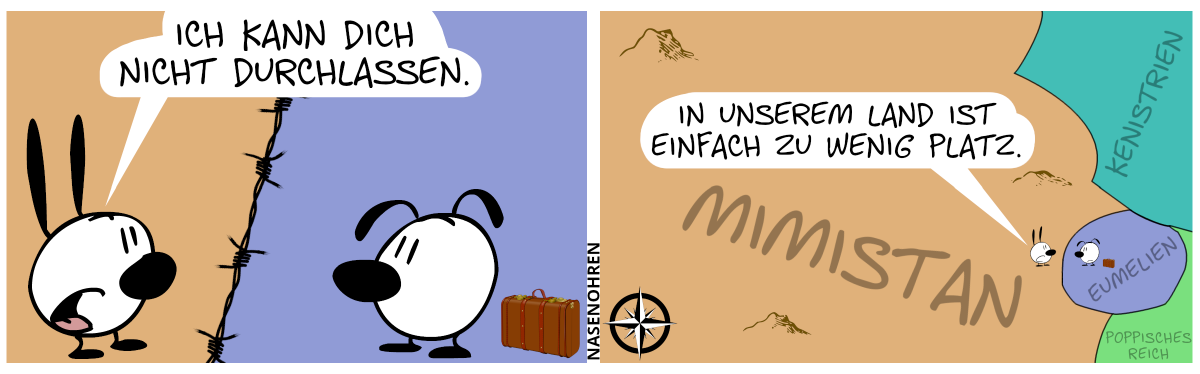 Mimi und Eumel stehen auf verschiedenfarbigen Flächen, welche von einem Stacheldrahtzaun getrennt sind. Hinter Eumel steht ein Reisekoffer. Mimi: „Ich kann dich nicht durchlassen.“ / Die Ansicht wird hinausgezoomt und eine Landkarte wird sichtbar. Mimi sagt: „Ich unserem Land ist einfach zu wenig Platz.“. Mimi steht im gigantisch großen Mimistan, im dem nichts außer Mimi und ein paar Berge ist. Eumel steht im sehr kleinen Eumelien, welches an Mimistan, Kenistrien und dem Poppischen Reich grenzt.