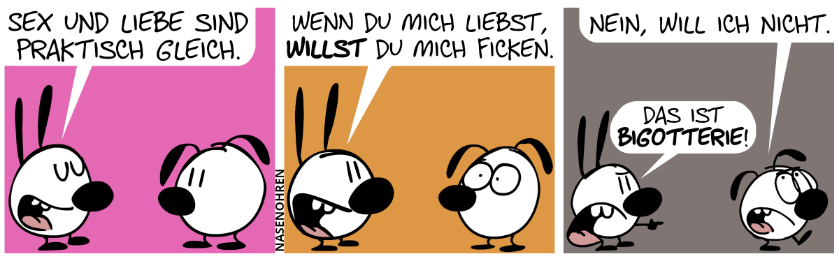 Mimi sagt zu Eumel: „Sex und Liebe sind praktisch gleich.“ / Mimi: „Wenn du mich liebst, willst du mich ficken.“. Eumel macht große entsetzte Augen. / Eumel geht augenrollend weg und sagt: „Nein, will ich nicht.“. Mimi ruft hinterher: „Das ist Bigotterie!“