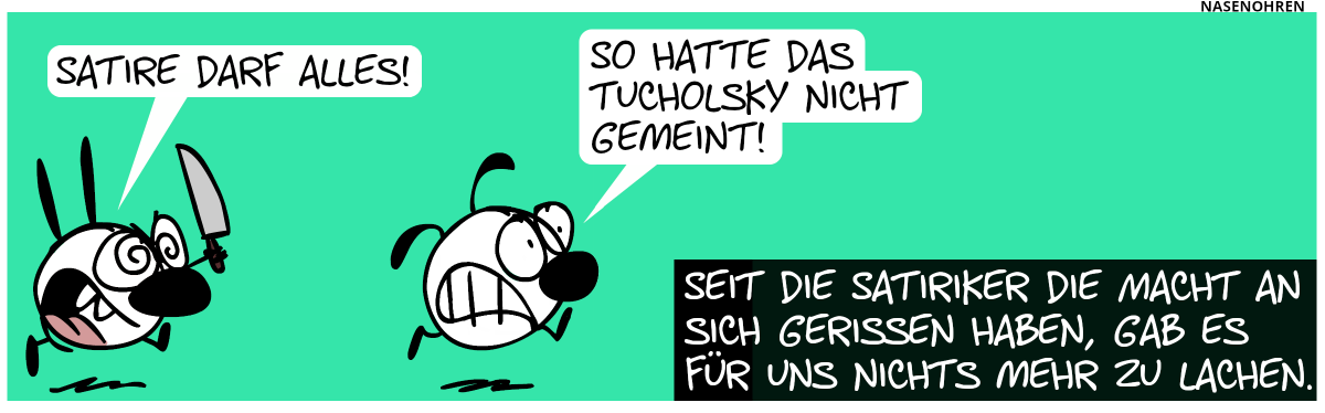 Mimi jagt Eumel mit einem Messer und ruft: „Satire darf alles!“. Eumel rennt panisch weg und sagt: „So hatte das Tucholsky nicht gemeint!“. Seit die Satiriker die Macht an sich gerissen haben, gab es für uns nichts mehr zu lachen.