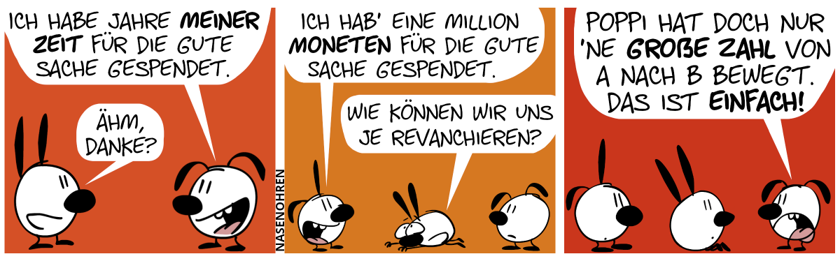 Eumel sagt zu Mimi: „Ich habe Jahre meiner Zeit für die gute Sache gespendet.“. Mimi sagt halbherzig: „Ähm, danke?“ / Poppi sagt zu Mimi: „Ich hab’ eine Million Moneten für die gute Sache gespendet.“. Mimi verbeugt sich vor Poppi. „Wie können wir uns je revanchieren?“ / Eumel beschwert sich: „Poppi hat doch nur ’ne große Zahl von A nach B bewegt. Das ist einfach!“